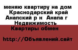 меняю квартиру на дом - Краснодарский край, Анапский р-н, Анапа г. Недвижимость » Квартиры обмен   
